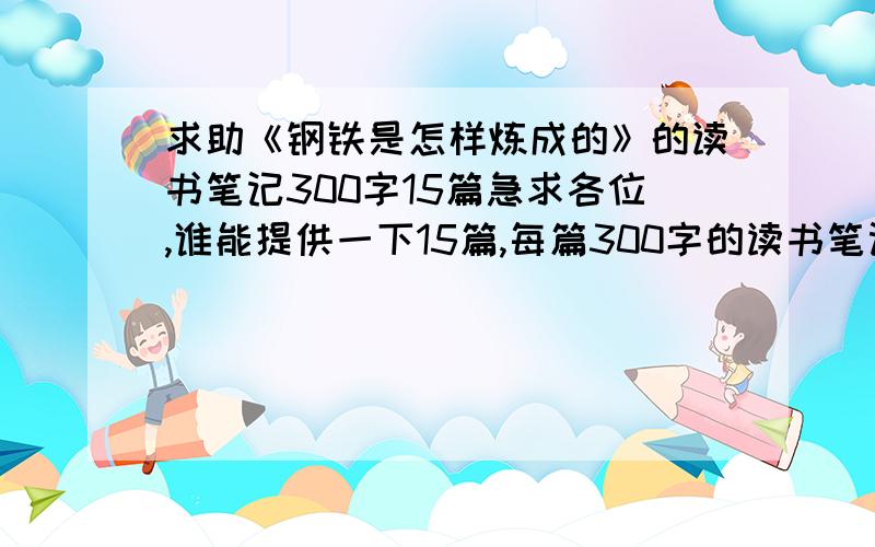 求助《钢铁是怎样炼成的》的读书笔记300字15篇急求各位,谁能提供一下15篇,每篇300字的读书笔记.在这儿先谢谢各位了!