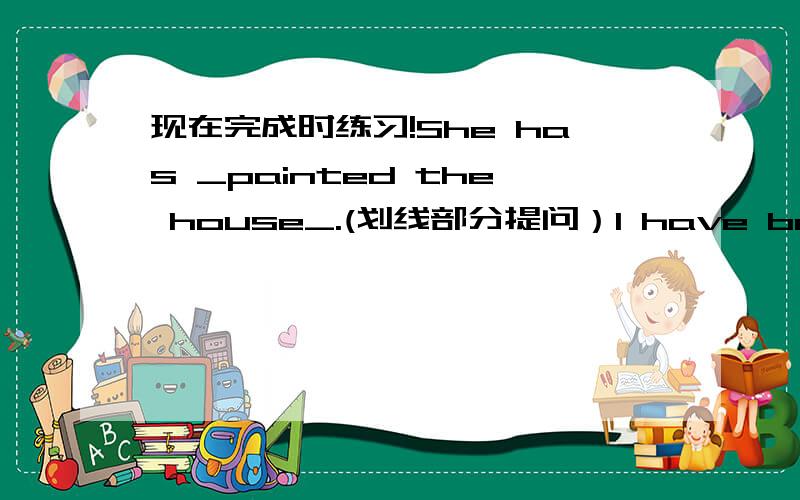 现在完成时练习!She has _painted the house_.(划线部分提问）I have been to Paris _three times_.(划线部分提问）_She_ has gone to the cafe.(划线部分提问）we have lived in shanghai since we left beijing.(划线部分提问）