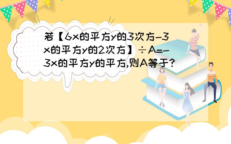 若【6x的平方y的3次方-3x的平方y的2次方】÷A=-3x的平方y的平方,则A等于?