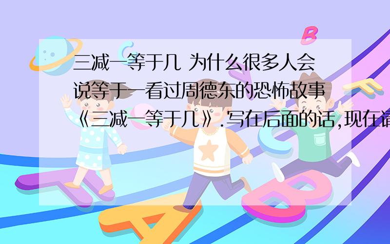 三减一等于几 为什么很多人会说等于一看过周德东的恐怖故事《三减一等于几》.写在后面的话,现在请你算一算三减一等于几?我问朋友 三减一等于几,他脱口而出等于一.我问他为什么.他说