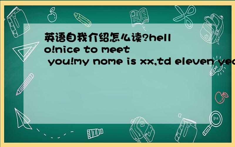 英语自我介绍怎么读?hello!nice to meet you!my nome is xx,td eleven years dd.t’m in class 28,Grade 6.there are three people in my famly—father,mother and T.T like eating apples and bananas.T like swimming.T can read and sing.Thank you!如