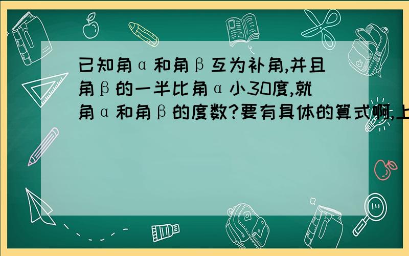 已知角α和角β互为补角,并且角β的一半比角α小30度,就角α和角β的度数?要有具体的算式啊,上面发错了,正确的如下:已知角α和角β互为补角,并且角β的一半比角α小30度,求角α和角β的度数?