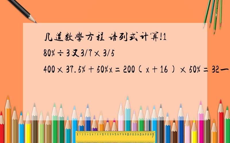 几道数学方程 请列式计算!180%÷3又3/7×3/5 400×37.5%+50%x=200(x+16)×50%=32一个数的25%与36的20%相等 求这个数（用方程解答 列式计算）