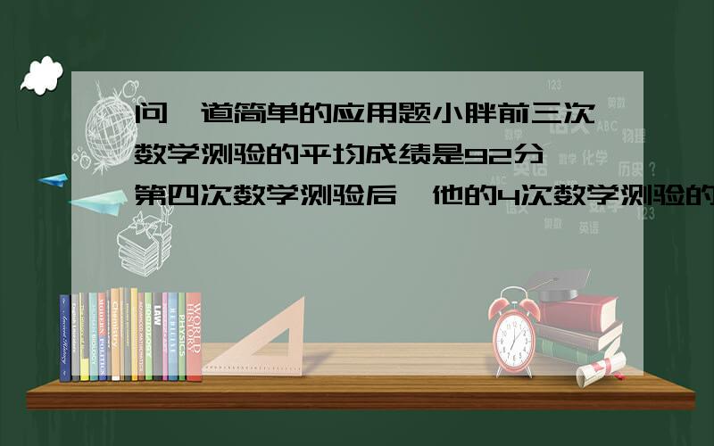 问一道简单的应用题小胖前三次数学测验的平均成绩是92分,第四次数学测验后,他的4次数学测验的平均成绩是94分.小胖第四次数学测验得多少分?