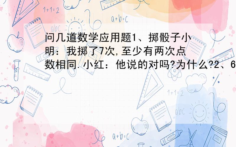 问几道数学应用题1、掷骰子小明：我掷了7次,至少有两次点数相同.小红：他说的对吗?为什么?2、6个小朋友每人至少有1本书,他们一共有20本书,至少有几个同学有相同数量的书?3、有红色、白