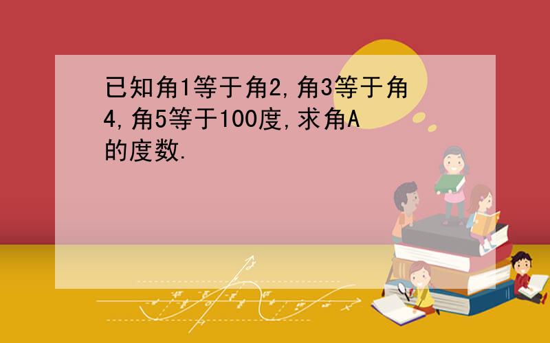 已知角1等于角2,角3等于角4,角5等于100度,求角A的度数.