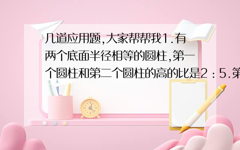 几道应用题,大家帮帮我1.有两个底面半径相等的圆柱,第一个圆柱和第二个圆柱的高的比是2：5.第二个圆柱的体积是175立方厘米,第一个圆柱体积是多少立方厘米?2.一个圆锥形谷堆,地面半径是2