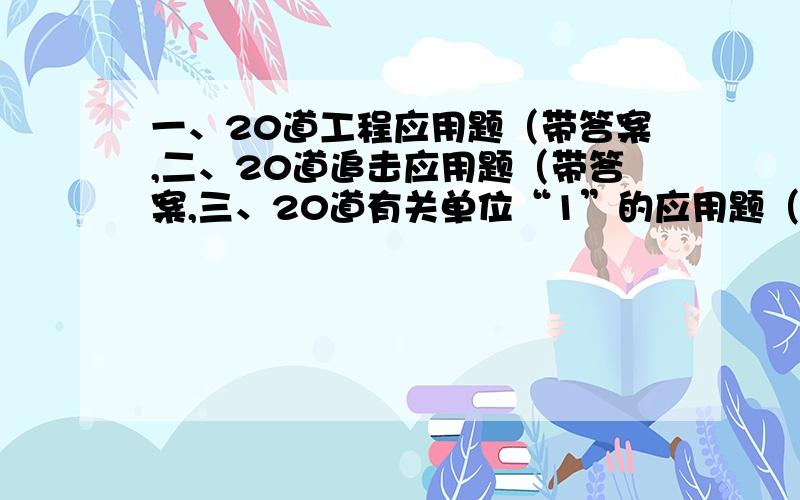 一、20道工程应用题（带答案,二、20道追击应用题（带答案,三、20道有关单位“1”的应用题（带答案,给出内容后追加50分悬赏.