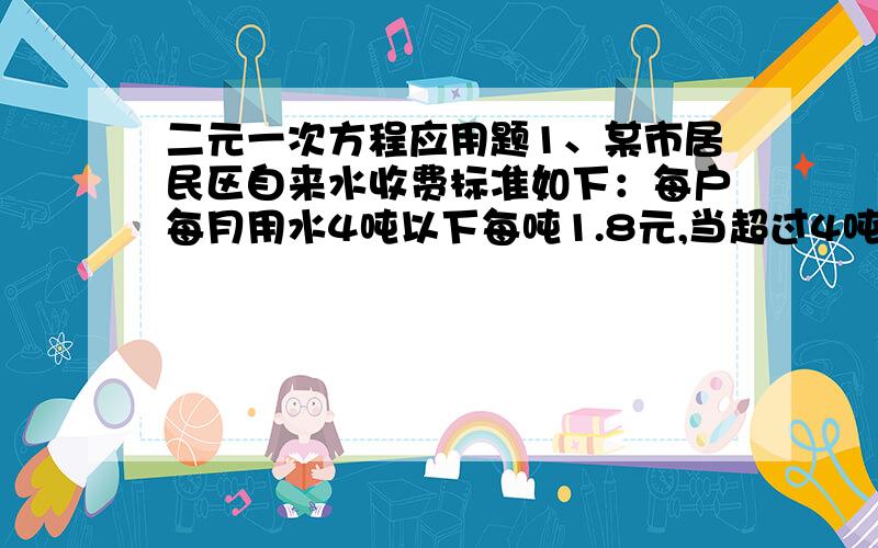 二元一次方程应用题1、某市居民区自来水收费标准如下：每户每月用水4吨以下每吨1.8元,当超过4吨时,超过部分每吨3元.某月甲乙两户共交水费26.4元,甲乙用量之比是5：3,甲乙两户各应交水费