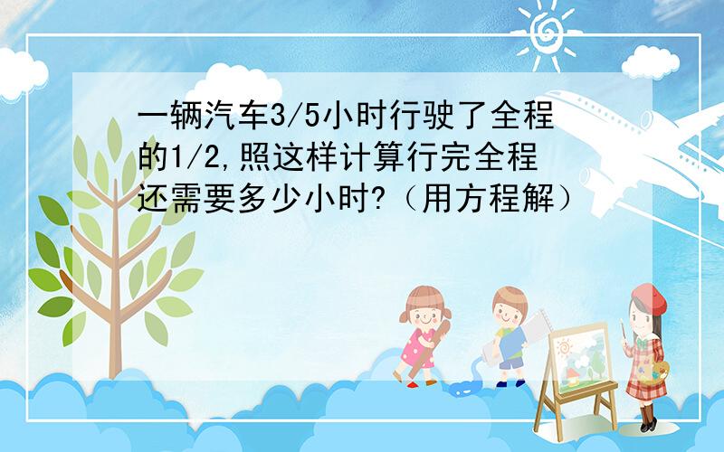 一辆汽车3/5小时行驶了全程的1/2,照这样计算行完全程还需要多少小时?（用方程解）