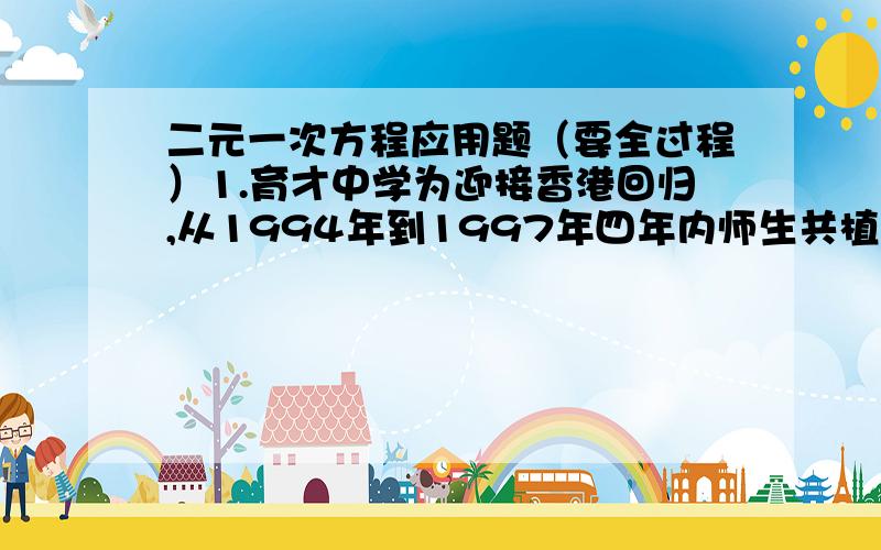 二元一次方程应用题（要全过程）1.育才中学为迎接香港回归,从1994年到1997年四年内师生共植树1997棵,已知该校1994年植树324棵,1995年植树500棵,如果1996年和1997年植树的年增长率相同,求该校1997