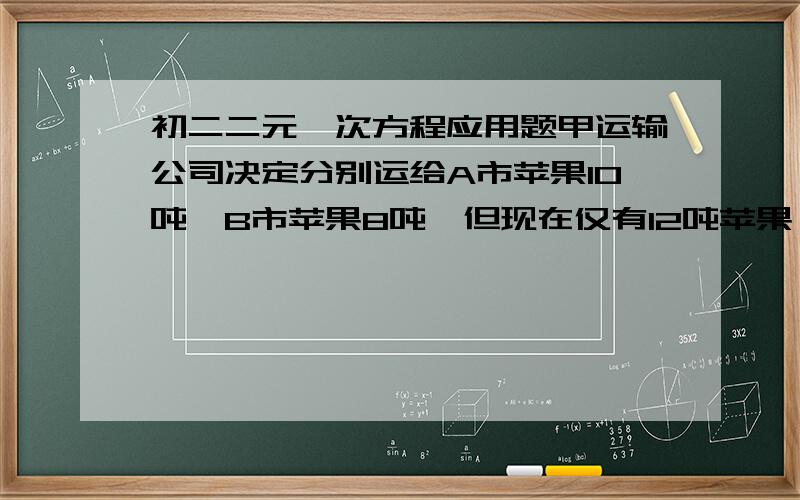 初二二元一次方程应用题甲运输公司决定分别运给A市苹果10吨,B市苹果8吨,但现在仅有12吨苹果,还需从乙运输公司调运6吨,经协商,从甲运输公司运1吨苹果到A、B两市的运费分别为50元和30元,从