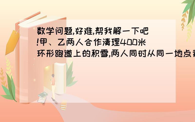 数学问题,好难,帮我解一下吧!甲、乙两人合作清理400米环形跑道上的积雪,两人同时从同一地点背向而行各自进行清理,最初甲清理的速度比乙快1/3,后来乙用10分钟去调换工具,回来继续清理,但