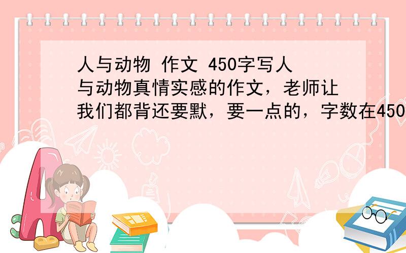 人与动物 作文 450字写人与动物真情实感的作文，老师让我们都背还要默，要一点的，字数在450字以上