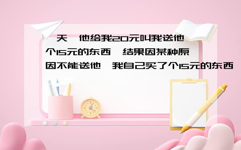 一天,他给我20元叫我送他一个15元的东西,结果因某种原因不能送他,我自己买了个15元的东西,下一次他叫我送一个30元的东西,我自己多叠了10元买了送了他,20元自己买了还剩5元在账户上,我说