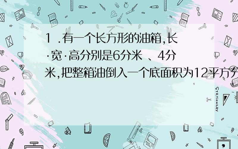 1 .有一个长方形的油箱,长·宽·高分别是6分米 、4分米,把整箱油倒入一个底面积为12平方分米的圆柱型油桶内,油面高度是多少分米?2.有一个圆柱形容器,底面积直径是10厘米,里面装满了水,往