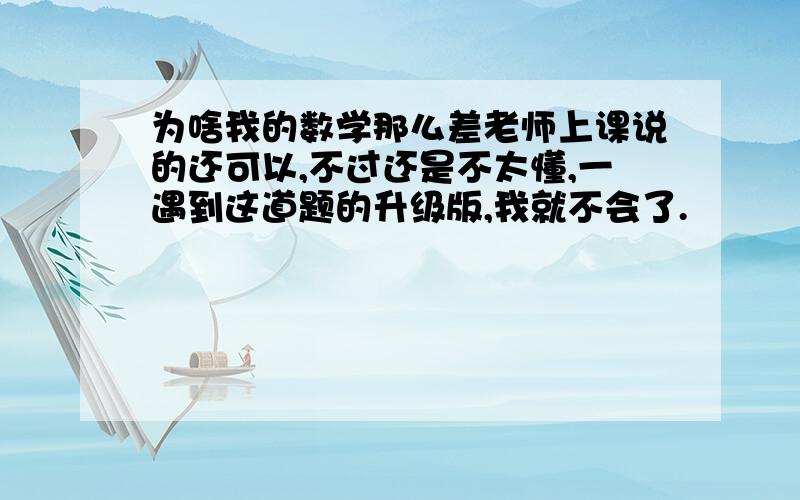 为啥我的数学那么差老师上课说的还可以,不过还是不太懂,一遇到这道题的升级版,我就不会了.