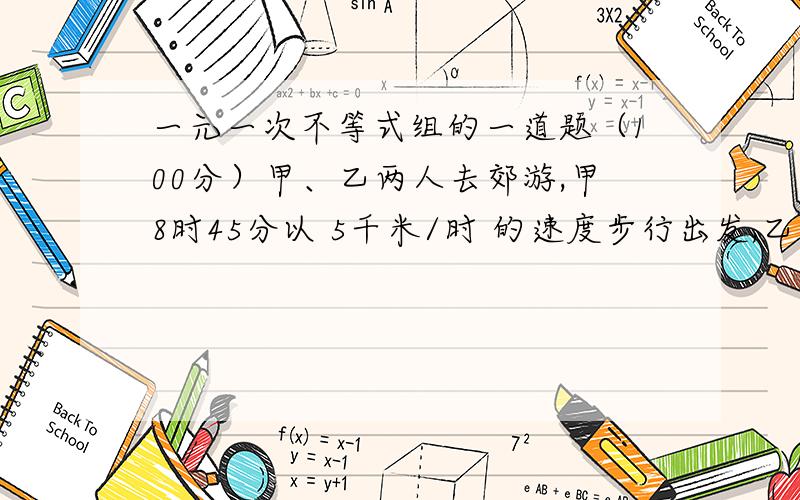 一元一次不等式组的一道题（100分）甲、乙两人去郊游,甲8时45分以 5千米/时 的速度步行出发,乙9时30分从同一地点出发,骑车沿原路追赶甲.乙的速度至少是多少时,才能在10点以前追上?（包含1