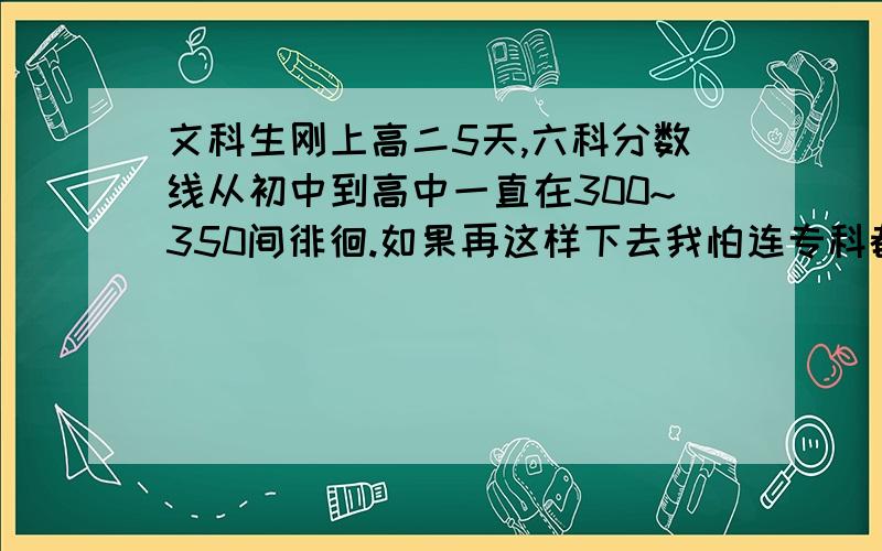 文科生刚上高二5天,六科分数线从初中到高中一直在300~350间徘徊.如果再这样下去我怕连专科都考不进,况且我不想考专,我要考本,不然我觉得有点对不起父母.我初中数学基础几乎为0,全是因为