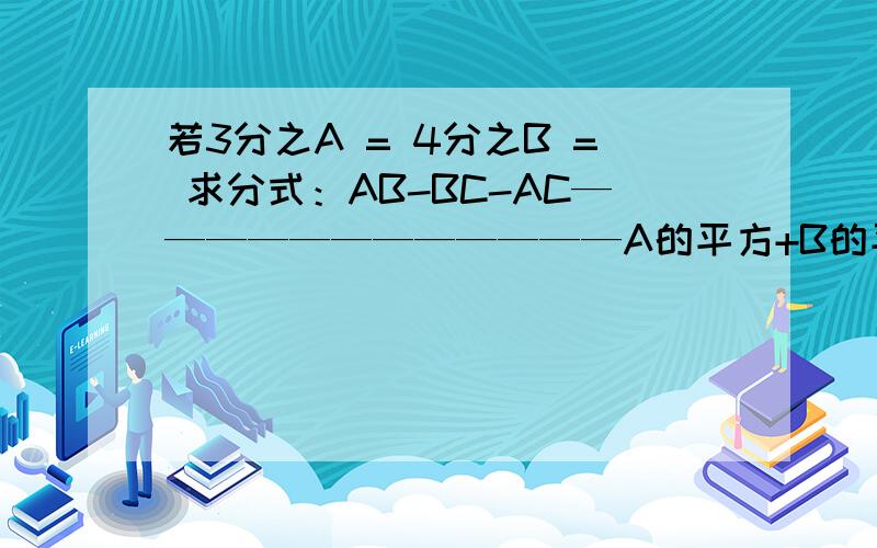 若3分之A = 4分之B = 求分式：AB-BC-AC————————————A的平方+B的平方+C的平方