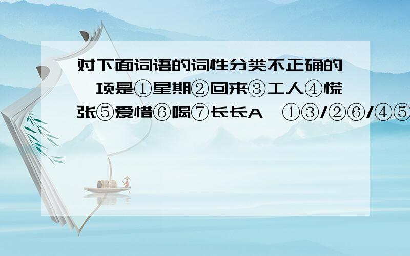 对下面词语的词性分类不正确的一项是①星期②回来③工人④慌张⑤爱惜⑥喝⑦长长A、①③/②⑥/④⑤⑦ B、①②④/⑤③/⑥⑦ C、②③/①⑤/④⑦⑥ D、①②③/④⑤/⑥⑦