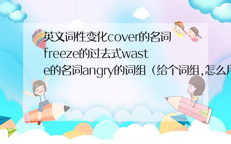 英文词性变化cover的名词freeze的过去式waste的名词angry的词组（给个词组,怎么用）treatment的动词travel的名词until的同义词pollute的名词valuable的名词,反义词owner的动词bath的动词in the first place的同