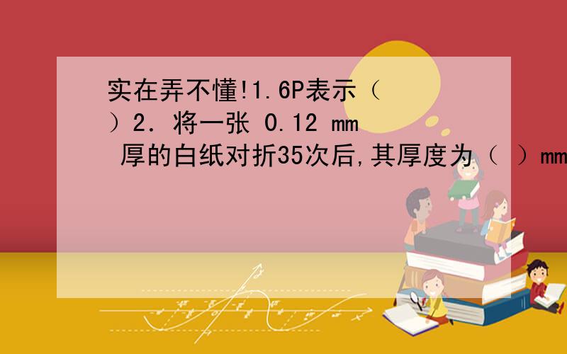 实在弄不懂!1.6P表示（ ）2．将一张 0.12 mm 厚的白纸对折35次后,其厚度为（ ）mm（只列式）3.某商品的标价为 165 元,若降价以 9 折出售（即优惠 10％）,任可获利 10％（相对于进价）,那么该商