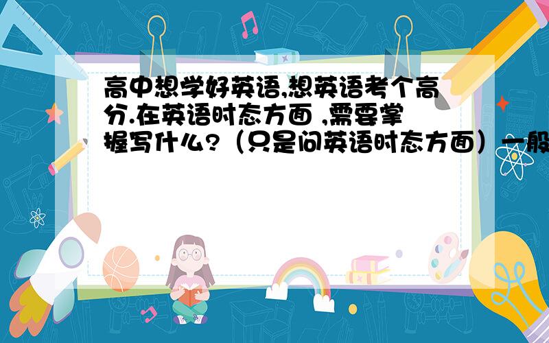 高中想学好英语,想英语考个高分.在英语时态方面 ,需要掌握写什么?（只是问英语时态方面）一般现在时 一般过去时 一般将来时 现在进行时 过去进行时 现在完成时 过去完成时 I过去将来时