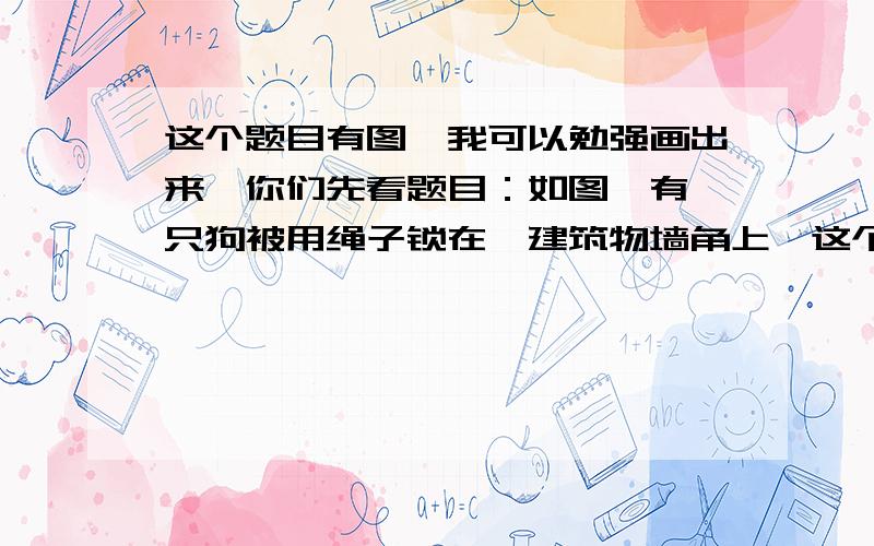 这个题目有图,我可以勉强画出来,你们先看题目：如图,有一只狗被用绳子锁在一建筑物墙角上,这个建筑物是个底面边长为600cm的正方形,绑狗的绳子长20m；现在狗从A点出发,将绳子拉紧顺时针