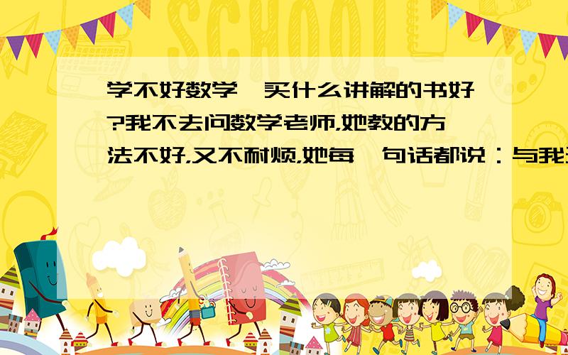 学不好数学,买什么讲解的书好?我不去问数学老师，她教的方法不好，又不耐烦，她每一句话都说：与我无关” 当学不好数学的同学去问老师，她立刻皱起眉毛，时不时地发火