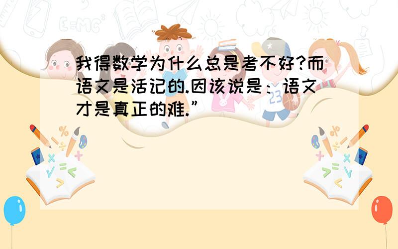 我得数学为什么总是考不好?而语文是活记的.因该说是：语文才是真正的难.”