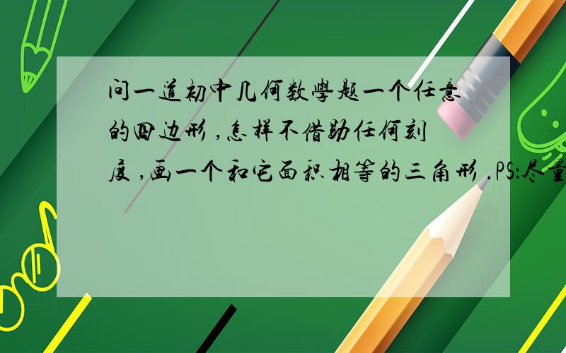 问一道初中几何数学题一个任意的四边形 ,怎样不借助任何刻度 ,画一个和它面积相等的三角形 .PS：尽量快一点吖~~~~快点！！！！