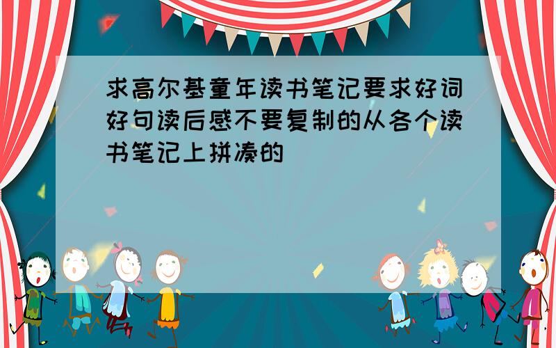 求高尔基童年读书笔记要求好词好句读后感不要复制的从各个读书笔记上拼凑的