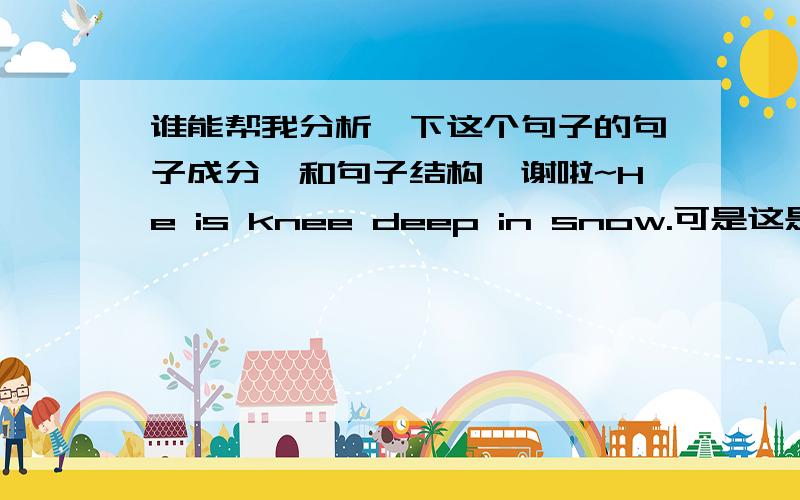 谁能帮我分析一下这个句子的句子成分,和句子结构,谢啦~He is knee deep in snow.可是这是书上的句子，后边的翻译是    他踩在齐膝深的雪中。