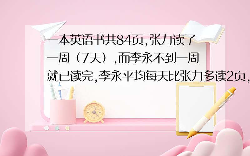 一本英语书共84页,张力读了一周（7天）,而李永不到一周就已读完,李永平均每天比张力多读2页,张力平均每天读多少页?（答案取整数）要列不等式（组）