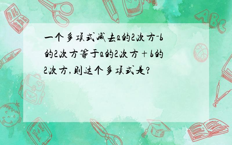 一个多项式减去a的2次方-b的2次方等于a的2次方+b的2次方,则这个多项式是?