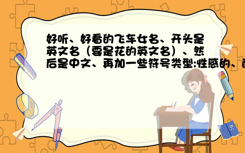 好听、好看的飞车女名、开头是英文名（要是花的英文名）、然后是中文、再加一些符号类型:性感的、酷帅的、可爱的都发几个