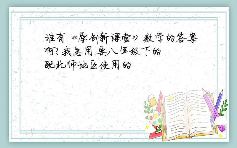 谁有《原创新课堂》数学的答案啊?我急用.要八年级下的  配北师地区使用的