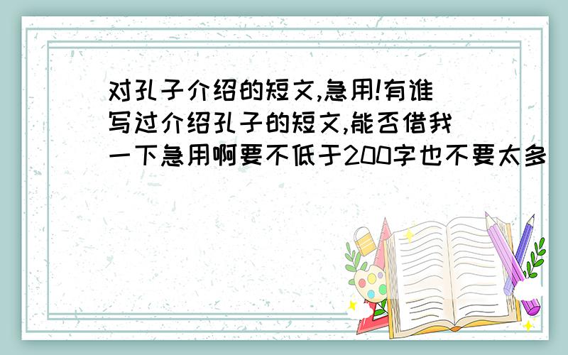 对孔子介绍的短文,急用!有谁写过介绍孔子的短文,能否借我一下急用啊要不低于200字也不要太多