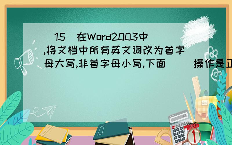 （15）在Word2003中,将文档中所有英文词改为首字母大写,非首字母小写,下面（ ）操作是正确的.A、【编辑】/【替换】命令,在其对话框选择“词首字母大写”B、【格式】/【字体】/【更改大小