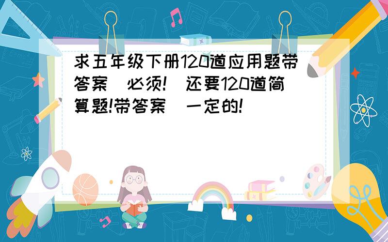 求五年级下册120道应用题带答案（必须!）还要120道简算题!带答案（一定的!）