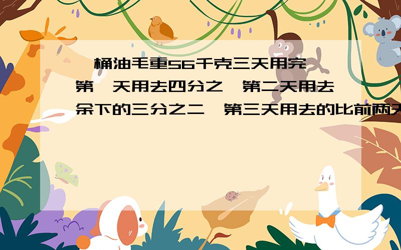 一桶油毛重56千克三天用完,第一天用去四分之一第二天用去余下的三分之二,第三天用去的比前两天总和的七分之三少6千克,油桶重多少千克