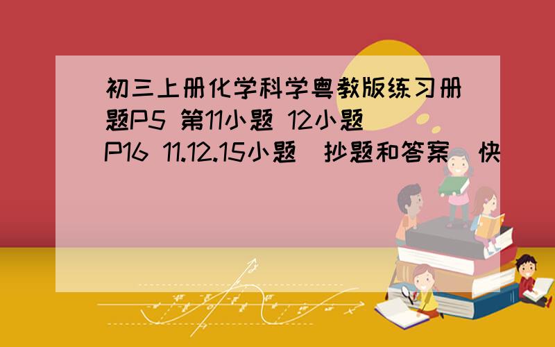 初三上册化学科学粤教版练习册题P5 第11小题 12小题P16 11.12.15小题（抄题和答案）快