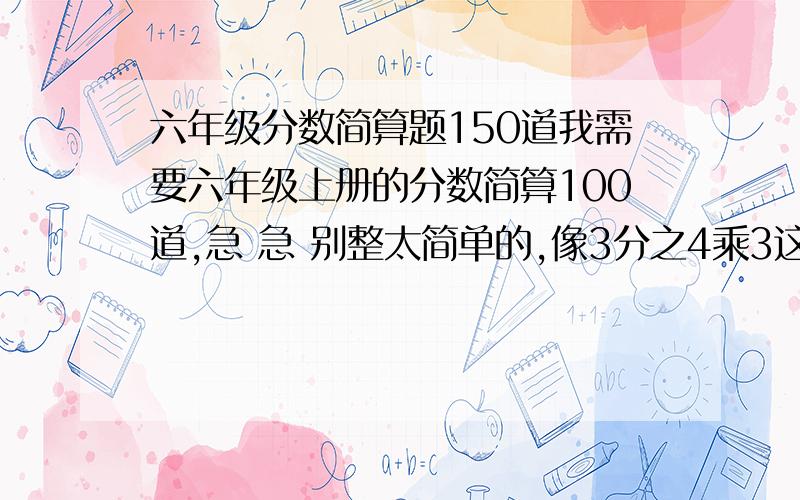 六年级分数简算题150道我需要六年级上册的分数简算100道,急 急 别整太简单的,像3分之4乘3这样的不可以