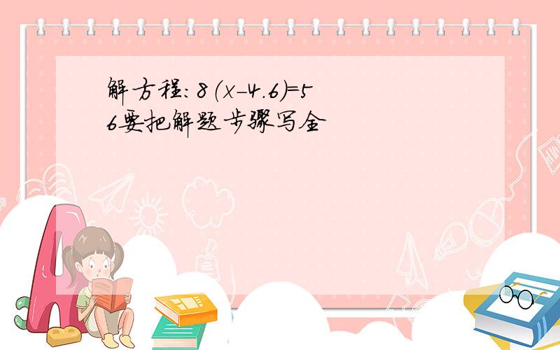 解方程:8（x-4.6）=56要把解题步骤写全