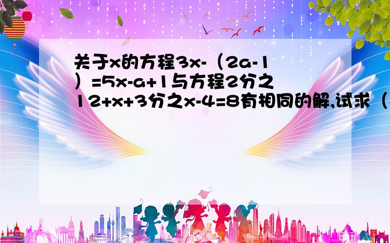 关于x的方程3x-（2a-1）=5x-a+1与方程2分之12+x+3分之x-4=8有相同的解,试求（8分之a）的2008次方+a平方-21的值