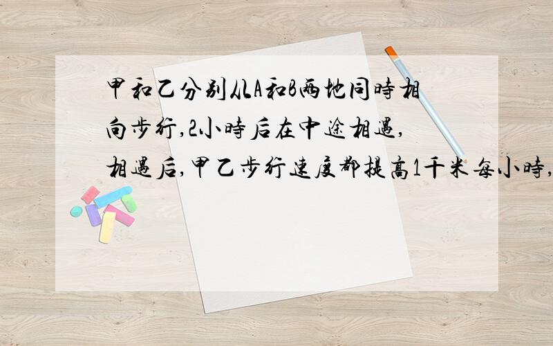 甲和乙分别从A和B两地同时相向步行,2小时后在中途相遇,相遇后,甲乙步行速度都提高1千米每小时,当甲到达B地后立刻按原路线向A地返行,当乙到达A地后也立刻向B地返行,甲乙二人在第一次相