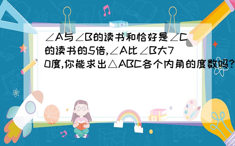 ∠A与∠B的读书和恰好是∠C的读书的5倍,∠A比∠B大70度,你能求出△ABC各个内角的度数吗?