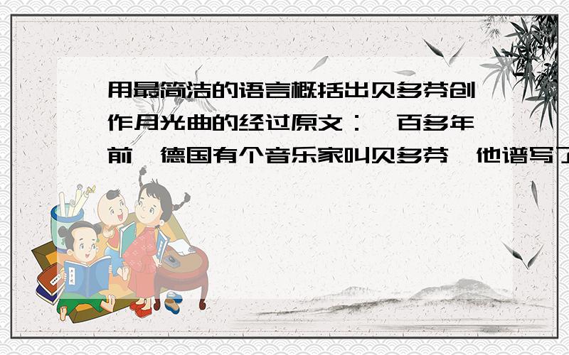 用最简洁的语言概括出贝多芬创作月光曲的经过原文：一百多年前,德国有个音乐家叫贝多芬,他谱写了许多著名的曲子.其中有一首著名的钢琴曲叫《月光曲》,传说是这样谱成的.有一年秋天,