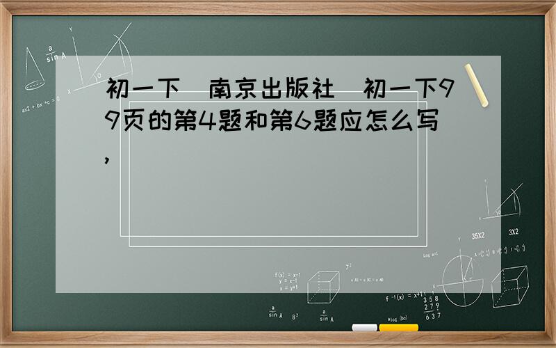 初一下(南京出版社)初一下99页的第4题和第6题应怎么写,